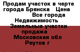 Продам участок в черте города Брянска › Цена ­ 800 000 - Все города Недвижимость » Земельные участки продажа   . Московская обл.,Реутов г.